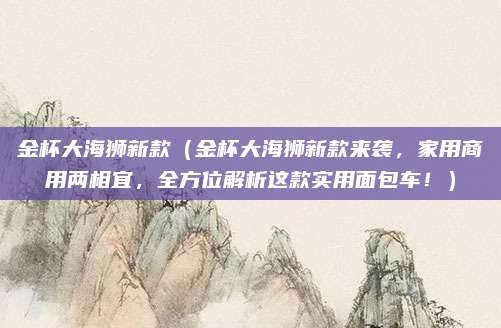 金杯大海狮新款(金杯大海狮新款来袭,家用商用两相宜,全方位解析这款实用面包车!)
