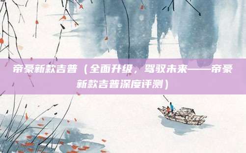 帝豪新款吉普(全面升级,驾驭未来——帝豪新款吉普深度评测)