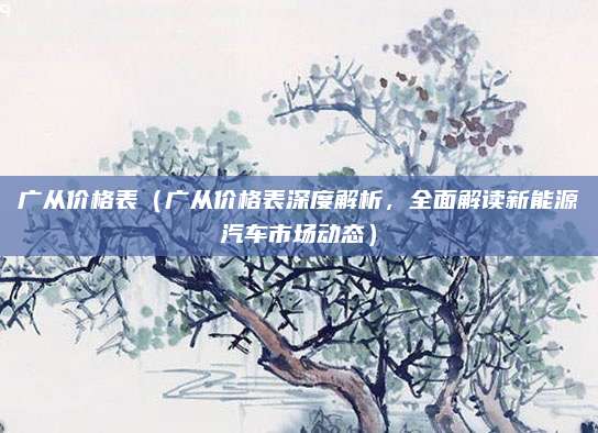 广从价格表(广从价格表深度解析,全面解读新能源汽车市场动态)