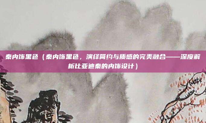 秦内饰黑色(秦内饰黑色,演绎简约与质感的完美融合——深度解析比亚迪秦的内饰设计)