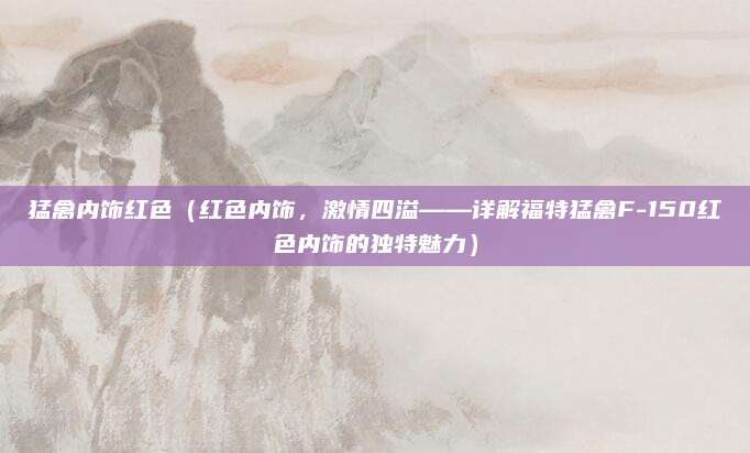 猛禽内饰红色(红色内饰,激情四溢——详解福特猛禽F-150红色内饰的独特魅力)