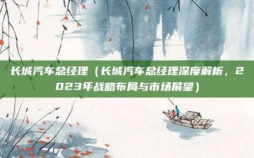 长城汽车总经理（长城汽车总经理深度解析，2023年战略布局与市场展望）