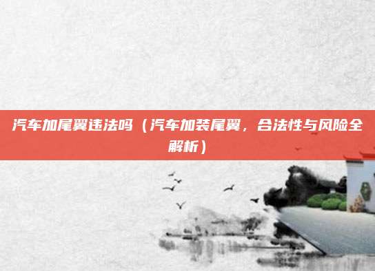 汽车加尾翼违法吗(汽车加装尾翼,合法性与风险全解析)