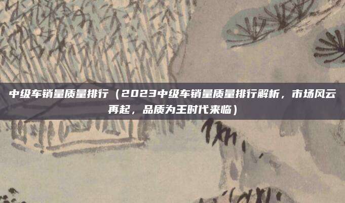 中级车销量质量排行(2023中级车销量质量排行解析,市场风云再起,品质为王时代来临)