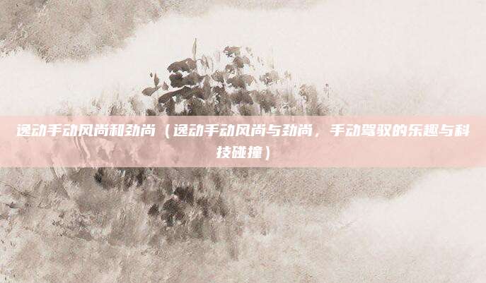 逸动手动风尚和劲尚(逸动手动风尚与劲尚,手动驾驭的乐趣与科技碰撞)