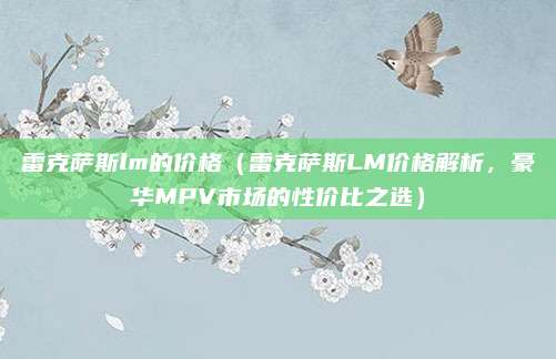 雷克萨斯lm的价格(雷克萨斯LM价格解析,豪华MPV市场的性价比之选)
