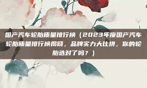 国产汽车轮胎质量排行榜（2023年度国产汽车轮胎质量排行榜揭晓，品牌实力大比拼，你的轮胎选对了吗？）
