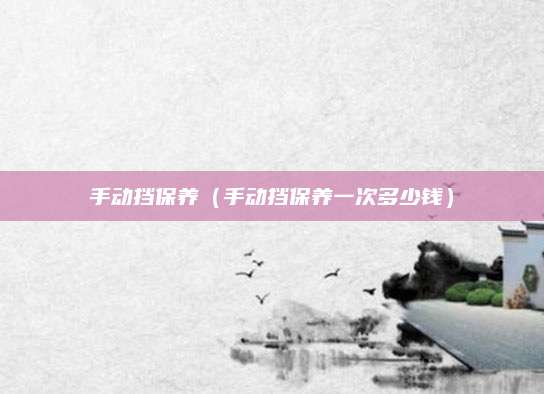 手动挡保养(手动挡保养一次多少钱)