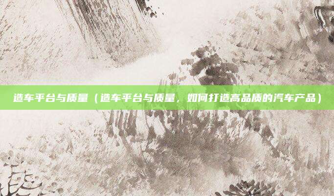 造车平台与质量（造车平台与质量，如何打造高品质的汽车产品）