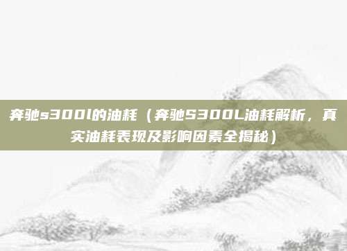 奔驰s300l的油耗(奔驰S300L油耗解析,真实油耗表现及影响因素全揭秘)