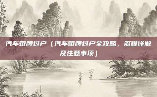 汽车带牌过户(汽车带牌过户全攻略,流程详解及注意事项)