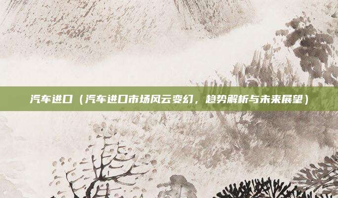 汽车进口(汽车进口市场风云变幻,趋势解析与未来展望)