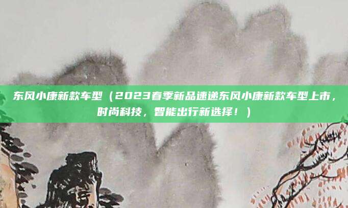 东风小康新款车型(2023春季新品速递东风小康新款车型上市,时尚科技,智能出行新选择!)