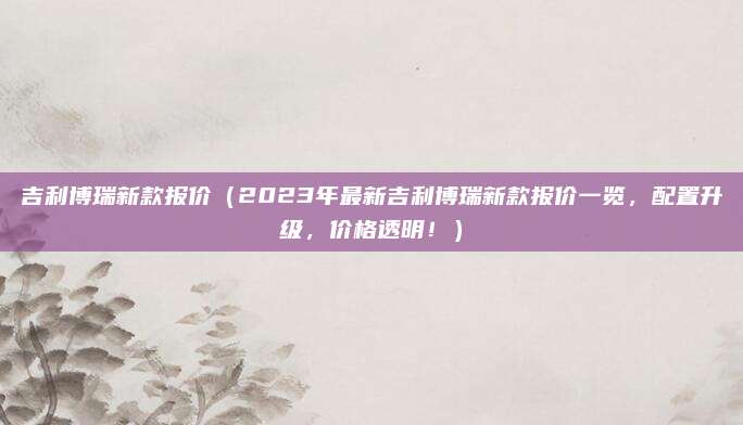 吉利博瑞新款报价(2023年最新吉利博瑞新款报价一览,配置升级,价格透明!)