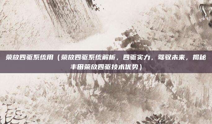 荣放四驱系统用（荣放四驱系统解析，四驱实力，驾驭未来，揭秘丰田荣放四驱技术优势）