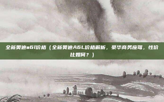 全新奥迪a6l价格（全新奥迪A6L价格解析，豪华商务座驾，性价比如何？）