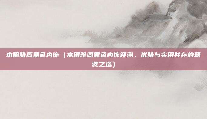 本田雅阁黑色内饰(本田雅阁黑色内饰评测,优雅与实用并存的驾驶之选)