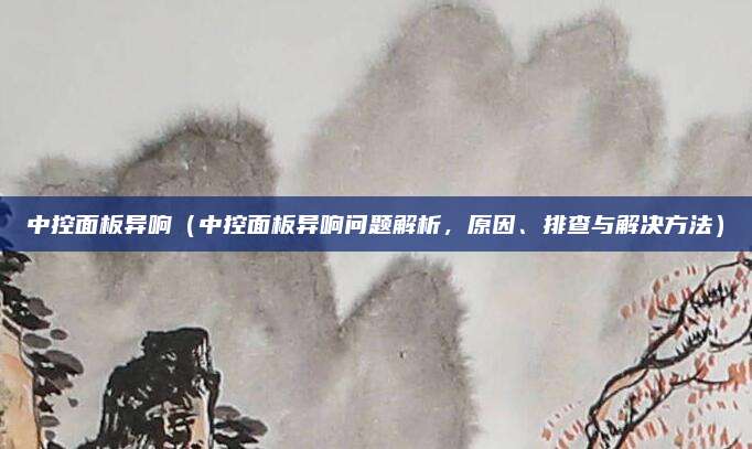 中控面板异响（中控面板异响问题解析，原因、排查与解决方法）