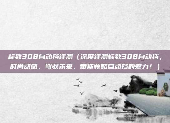 标致308自动挡评测(深度评测标致308自动挡,时尚动感,驾驭未来,带你领略自动挡的魅力!)