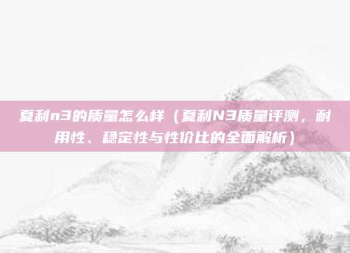 夏利n3的质量怎么样（夏利N3质量评测，耐用性、稳定性与性价比的全面解析）