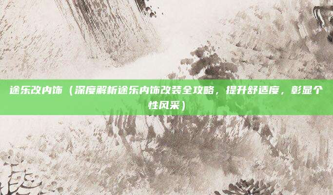 途乐改内饰(深度解析途乐内饰改装全攻略,提升舒适度,彰显个性风采)