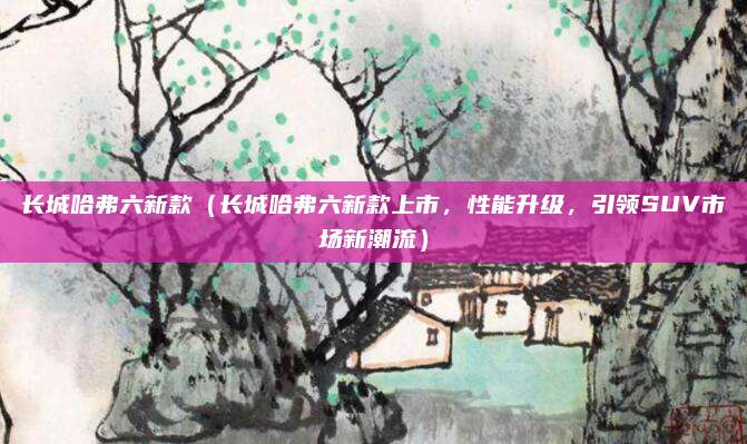 长城哈弗六新款(长城哈弗六新款上市,性能升级,引领SUV市场新潮流)