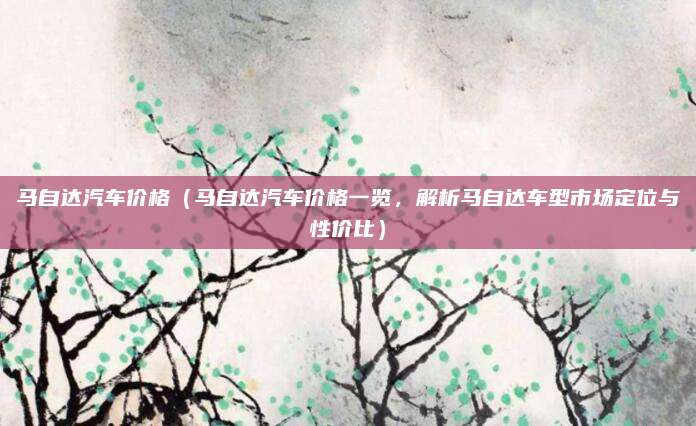 马自达汽车价格(马自达汽车价格一览,解析马自达车型市场定位与性价比)