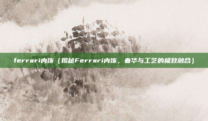 ferrari内饰(揭秘Ferrari内饰,奢华与工艺的极致融合)