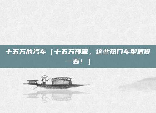 十五万的汽车（十五万预算，这些热门车型值得一看！）