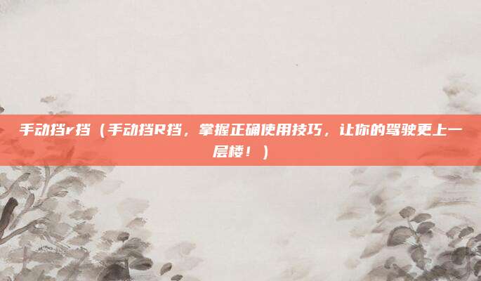 手动挡r挡（手动挡R挡，掌握正确使用技巧，让你的驾驶更上一层楼！）