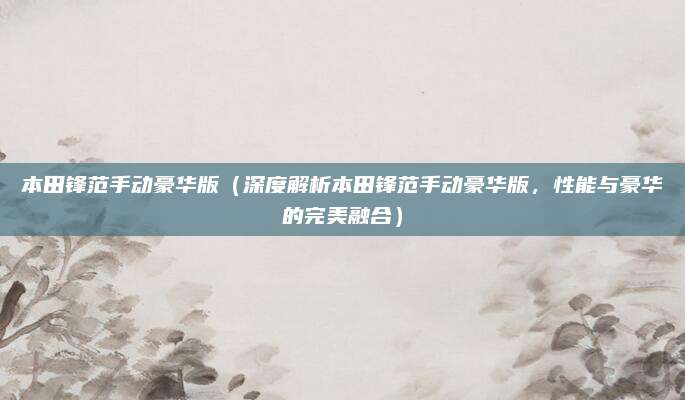 本田锋范手动豪华版(深度解析本田锋范手动豪华版,性能与豪华的完美融合)