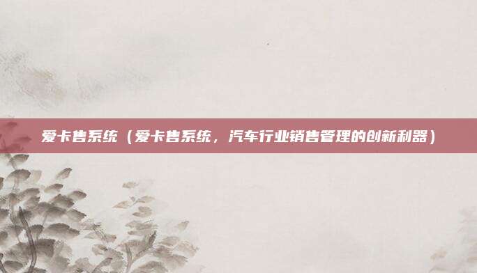 爱卡售系统(爱卡售系统,汽车行业销售管理的创新利器)