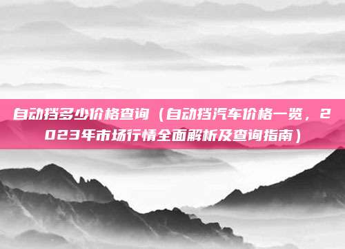 自动挡多少价格查询(自动挡汽车价格一览,2023年市场行情全面解析及查询指南)