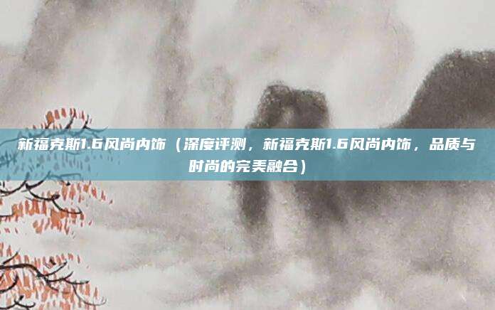 新福克斯1.6风尚内饰(深度评测,新福克斯1.6风尚内饰,品质与时尚的完美融合)