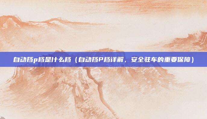 自动挡p档是什么档(自动挡P档详解,安全驻车的重要保障)