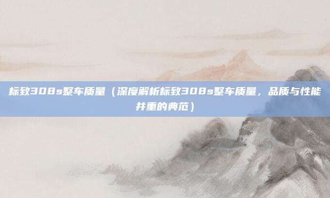 标致308s整车质量（深度解析标致308s整车质量，品质与性能并重的典范）
