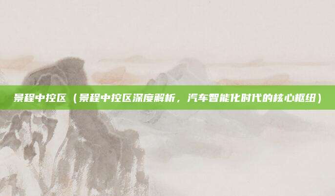景程中控区(景程中控区深度解析,汽车智能化时代的核心枢纽)