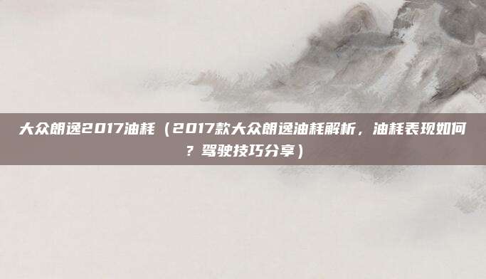 大众朗逸2017油耗(2017款大众朗逸油耗解析,油耗表现如何?驾驶技巧分享)