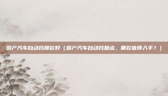 国产汽车自动挡那款好(国产汽车自动挡盘点,哪款值得入手?)
