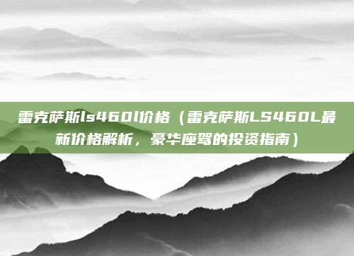 雷克萨斯ls460l价格(雷克萨斯LS460L最新价格解析,豪华座驾的投资指南)