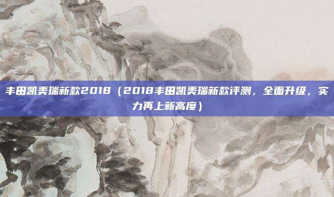 丰田凯美瑞新款2018(2018丰田凯美瑞新款评测,全面升级,实力再上新高度)
