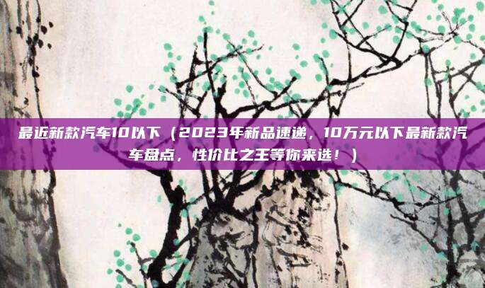 最近新款汽车10以下(2023年新品速递,10万元以下最新款汽车盘点,性价比之王等你来选!)