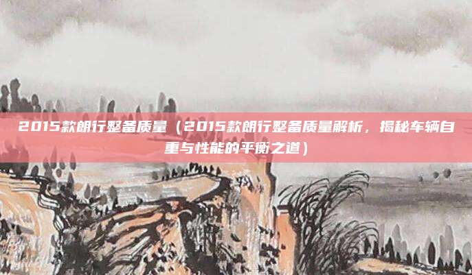 2015款朗行整备质量(2015款朗行整备质量解析,揭秘车辆自重与性能的平衡之道)