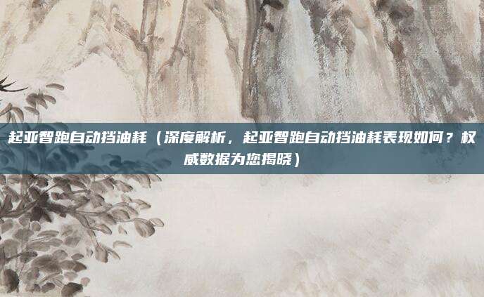 起亚智跑自动挡油耗（深度解析，起亚智跑自动挡油耗表现如何？权威数据为您揭晓）