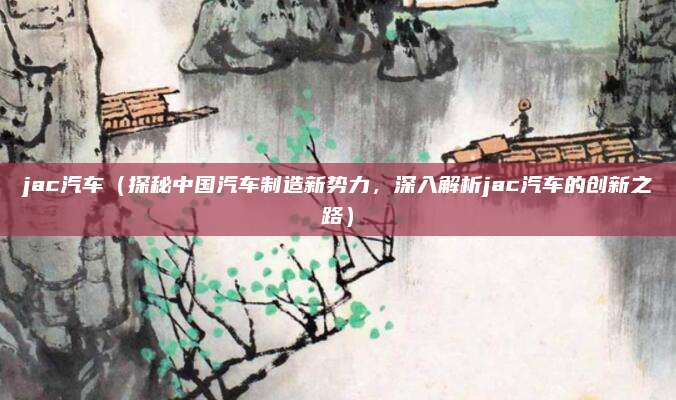 jac汽车(探秘中国汽车制造新势力,深入解析jac汽车的创新之路)