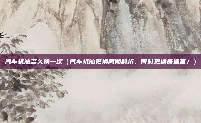 汽车机油多久换一次(汽车机油更换周期解析,何时更换最适宜?)