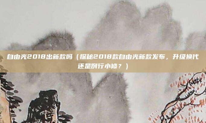 自由光2018出新款吗（探秘2018款自由光新款发布，升级换代还是例行小修？）