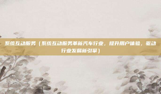系统互动服务(系统互动服务革新汽车行业,提升用户体验,驱动行业发展新引擎)