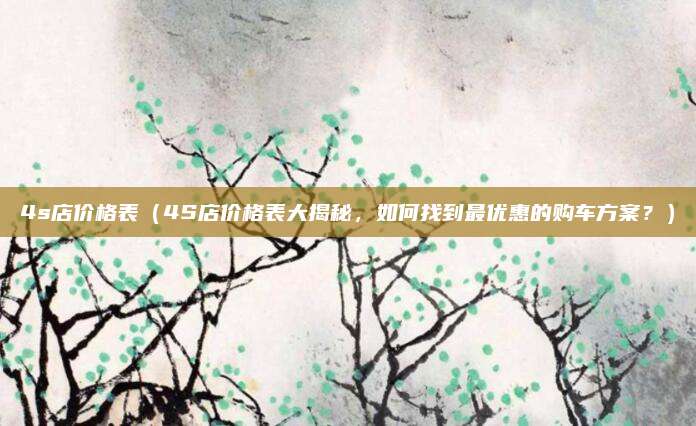 4s店价格表(4S店价格表大揭秘,如何找到最优惠的购车方案?)