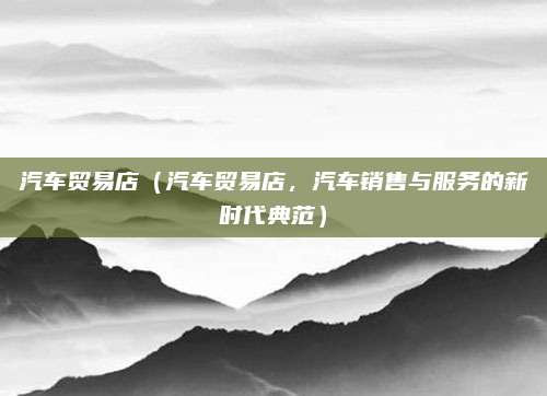汽车贸易店(汽车贸易店,汽车销售与服务的新时代典范)